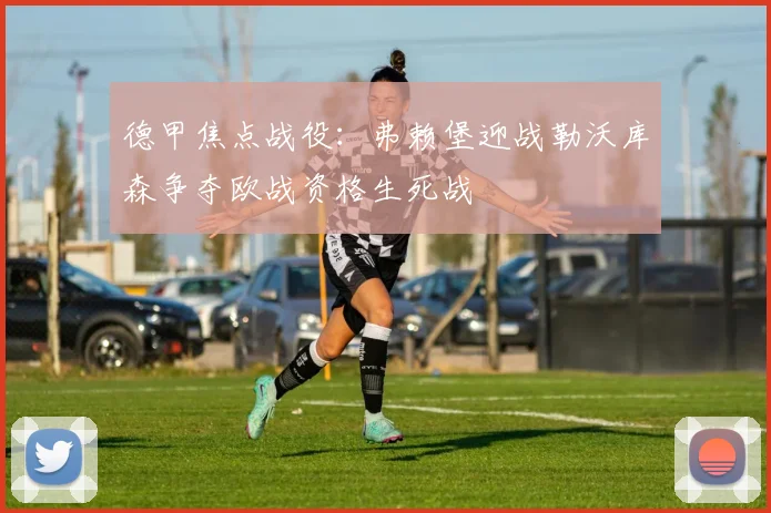 德甲焦点战役：弗赖堡迎战勒沃库森争夺欧战资格生死战