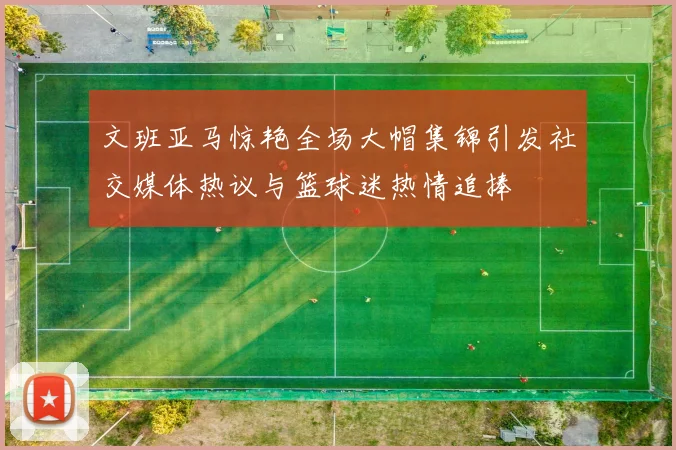 文班亚马惊艳全场大帽集锦引发社交媒体热议与篮球迷热情追捧