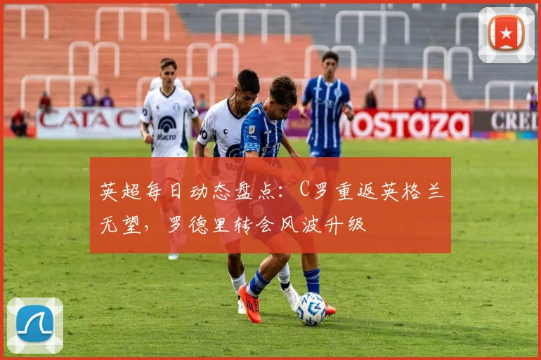 英超每日动态盘点：C罗重返英格兰无望，罗德里转会风波升级