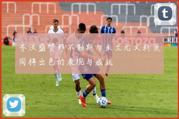 齐沃盛赞那不勒斯与米兰尤文科莫同样出色的表现与成就