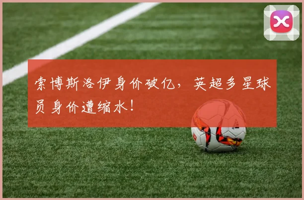 索博斯洛伊身价破亿，英超多星球员身价遭缩水！