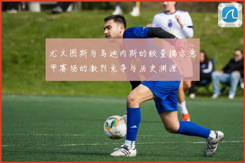 尤文图斯与乌迪内斯的较量揭示意甲赛场的激烈竞争与历史渊源