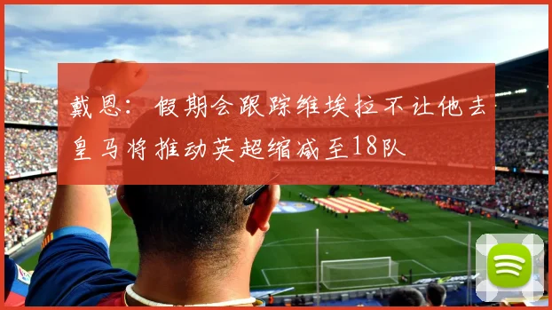 戴恩：假期会跟踪维埃拉不让他去皇马将推动英超缩减至18队