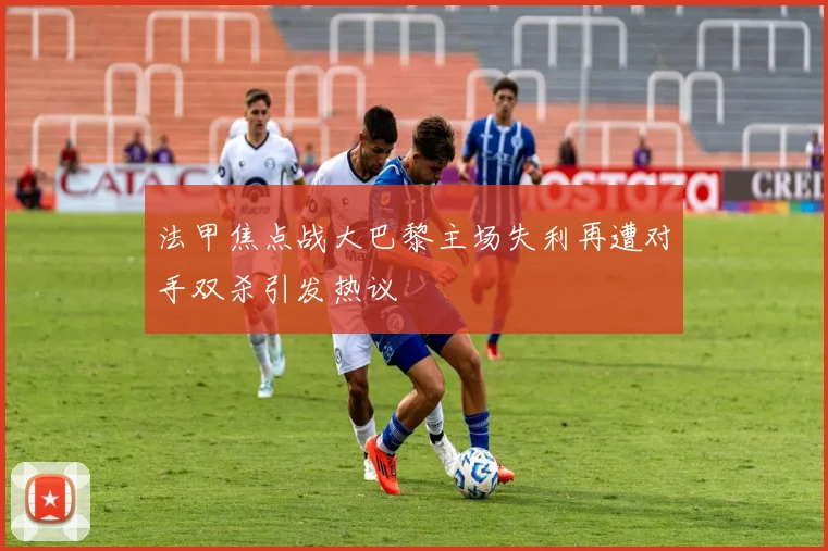 法甲焦点战大巴黎主场失利再遭对手双杀引发热议